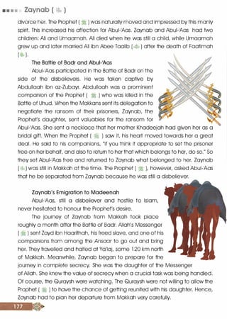 • • • • Zaynab ( � )
divorce her. The Prophet ( � ) was naturally moved and impressed by this manly
spirit. This increased his affection for Abui-1Aas. Zaynab and Abui-1Aas had two
children: Ali and Umaamah. Ali died when he was still a child, while Umaamah
grew up and later married Ali ibn Abee Taalib ( � ) after the death of Faatimah
( ��b ).
The Battle of Bad� and Abui-1Aas
Abui-1Aas participated in the Battle of Badr on the
side of the disbelievers. He was taken captive by
Abdullaah ibn az-Zubayr. Abdullaah was a prominent
companion of the Prophet ( � ) who was killed in the
Battle of Uhud. When the Makkans sent its delegation to R
negotiate the ransom of their prisoners, Zaynab, the
Prophet's daughter, sent valuables for the ransom for {g1
Abui-1Aas. She sent a necklace that her mother Khadeejah had given her as a
bridal gift. When the Prophet ( � ) saw it his heart moved towards her a great
deal. He said to his companions, "if you think it appropriate to set the prisoner
free on her behaiL and also to return to her that which belongs to her, do so." So
they set Abui-1Aas free and returned to Zaynab what belonged to her. Zaynab
( � ) was still in Makkah at the time. The Prophet ( � ), however, asked Abui-1Aas
that he be separated from Zaynab because he was still a disbeliever.
Zaynab's Emigration to Madeenah
Abui-1Aas, still a disbeliever and hostile to Islam,
never hesitated to honour the Prophet's desire.
The journey of Zaynab from Makkah took place
roughly a month after the Battle of Badr. Allah's Messenger
( � ) sent Zayd ibn Haarithah, his freed slave, and one of his
companions from among the Ansaar to go out and bring
her. They travelled and halted at Ya'laL some 1 20 km north
of Makkah. Meanwhile, Zaynab began to prepare for the
journey in complete secrecy. She was the daughter of the Messenger
of Allah. She knew the value of secrecy when a crucial task was being handled.
Of course, the Quraysh were watching. The Quraysh were not willing to allow the
Prophet ( � ) to have the chance of getting reunited with his daughter. Hence,
Zaynab had to plan her departure from Makkah very carefully.
 