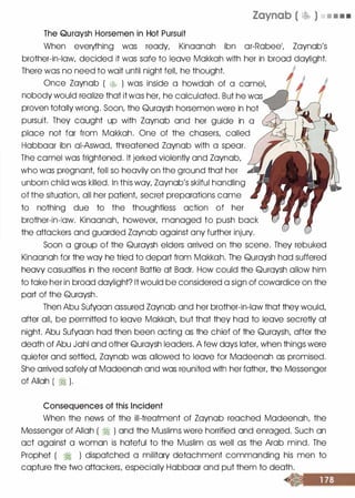 Zaynab ( � ) • • • •
The Quraysh Horsemen in Hot Pursuit
When everything was ready, Kinoonoh ibn or-Robee1, Zoynob's
brother-in-law, decided it was safe to leave Mokkoh with her in brood daylight.
There was no need to wait until night fell, he thought.
Once Zoynob ( � ) was inside a howdah of a camel,
nobody would realize that it was her, he calculated. But he was
proven totally wrong. Soon, the Quroysh horsemen were in hot
pursuit. They caught up with Zoynob and her guide in a
place not for from Mokkoh. One of the chasers, called
Hobboor ibn oi-Aswod, threatened Zoynob with a spear.
The camel was frightened. It jerked violently and Zoynob,
who was pregnant, fell so heavily on the ground that her
unborn child was killed. In this way, Zoynob's skilful handling
of the situation, all her patient, secret preparations come
to nothing due to the thoughtless action of her
brother-in-law. Kinoonoh, however, managed to push bock
the attackers and guarded Zoynob against any further injury.
Soon a group of the Quroysh elders arrived on the scene. They rebuked
Kinoonoh for the way he tried to deport from Mokkoh. The Quroysh hod suffered
heavy casualties in the recent Bottle at Bodr. How could the Quroysh allow him
to toke her in brood daylight? It would be considered a sign of cowardice on the
port of the Quroysh.
Then Abu Sufyoon assured Zoynob and her brother-in-law that they would,
after all, be permitted to leave Mokkoh, but that they hod to leave secretly at
night. Abu Sufyoon hod then been acting as the chief of the Quroysh, after the
death of Abu Johl and other Quroysh leaders. A few days later, when things were
quieter and settled, Zoynob was allowed to leave for Modeenoh as promised.
She arrived safely at Modeenoh and was reunited with her father, the Messenger
of Allah ( � ).
Consequences of this Incident
When the news of the ill-treatment of Zoynob reached Modeenoh, the
Messenger of Allah ( � ) and the Muslims were horrified and enraged. Such on
oct against a woman is hateful to the Muslim as well as the Arab mind. The
Prophet ( � ) dispatched a military detachment commanding his men to
capture the two attackers, especially Hobboor and put them to death.
 