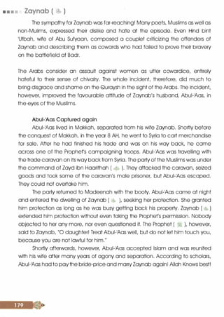 • • • • Zaynab ( � )
The sympathy for Zaynab was far-reaching! Many poets, Muslims as well as
non-Mulims, expressed their dislike and hate at the episode. Even Hind bint
1Utbah, wife of Abu Sufyaan, composed a couplet criticizing the offenders of
Zaynab and describing them as cowards who had failed to prove their bravery
on the battlefield at Badr.
The Arabs consider an assault against women as utter cowardice, entirely
hateful to their sense of chivalry. The whole incident, therefore, did much to
bring disgrace and shame on the Quraysh in the sight of the Arabs. The incident,
however, improved the favourable attitude of Zaynab's husband, Abui-�Aas, in
the eyes of the Muslims.
Abui-1Aas Captured again
Abui-1Aas lived in Makkah, separated from his wife Zaynab. Shortly before
the conquest of Makkah, in the year 8 AH, he went to Syria to cart merchandise
for sale. After he had finished his trade and was on his way back, he came
across one of the Prophet's campaigning troops. Abui-1Aas was travelling with
the trade caravan on its way back from Syria. The party of the Muslims was under
the command of Zayd ibn Haarithah ( � ). They attacked the caravan, seized
goods and took some of the caravan's male prisoner, but Abui-1Aas escaped.
They could not overtake him.
The party returned to Madeenah with the booty. Abui-1Aas came at night
and entered the dwelling of Zaynab ( � ), seeking her protection. She granted
him protection as long as he was busy getting back his property. Zaynab ( �� )
extended him protection without even taking the Prophet's permission. Nobody
objected to her any more, nor even questioned it. The Prophet ( � ), however,
said to Zaynab, "0 daughter! Treat Abui-1Aas well, but do not let him touch you,
because you are not lawful for him."
Shortly afterwards, however, Abui-1Aas accepted Islam and was reunited
with his wife after many years of agony and separation. According to scholars,
Abui-�Aas had to pay the bride-price and marry Zaynab again! Allah Knows best!
 