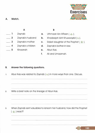 A. Match.
A
_ l Zaynab
_ 2 Zaynab1S husband
_ 3 Zaynab1S mother
_ 4 Zaynab1S children
_ s Kinaanah
a.
b.
c.
d.
e.
f.
B. Answer the following questions.
B
Uthmaan ibn Affaan ( � ).
Khadeejah bint Khuwwaylid ( � ).
Eldest daughter of the Prophet ( :1 ).
Zaynab1S bother-in-law.
Abui-1Aas.
Ali and Umaamah.
1 . Abui-1Aas was related to Zaynab ( �) in more ways than one. Discuss.
2. Write a brief note on the lineage of Abui-1Aas.
3. When Zaynab sent valuables to ransom her husband, how did the Prophet
( � ) react?
 