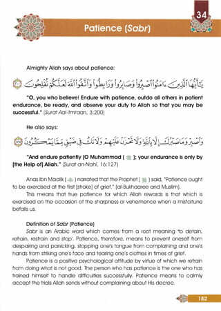 Almighty Allah says about patience:
"0, you who believe! Endure with patience, outdo all others in patient
endurance, be ready, and observe your duty to Allah so that you may be
successful." (SuratAal-1/mraan, 3:200)
He also says:
"And endure patiently (0 Muhammad ( � ); your endurance is only by
[the Help of] Allah." (Surat an-Nahl, 1 6: 1 27)
Anas ibn Maalik ( � ) narrated that the Prophet ( � ) said, "Patience ought
to be exercised at the first [stroke] of grief." (ai-Bukhaaree and Muslim).
This means that true patience for which Allah rewards is that which is
exercised on the occasion of the sharpness or vehemence when a misfortune
befalls us.
Definition of Sabr (Patience)
Sabr is an Arabic word which comes from a root meaning Ito detain,
refrain, restrain and stop1• Patience, therefore, means to prevent oneself from
despairing and panicking, stopping one's tongue from complaining and one's
hands from striking one's face and tearing one's clothes in times of grief.
Patience is a positive psychological attitude by virtue of which we refrain
from doing what is not good. The person who has patience is the one who has
trained himself to handle difficulties successfully. Patience means to calmly
accept the trials Allah sends without complaining about His decree.
 