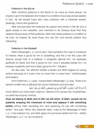 Patience in the Qurlan
Patience (Sabr) • • • •
Allah mentions patience in the Qurlan in as many as ninety places. He
enjoins it upon the believers and makes it a condition of success and prosperity.
In fact, He will reward those who have patience with a threefold reward:
blessings, mercy and guidance.
Allah has promised the believers His support and victory in this life and a
great reward in the hereafter, and mentions in His Glorious Book that they
deseNe this because of their patience. Allah has made patience a condition of
His love; for indeed He loves those who are firm and remain patient and
forbearing.
Patience in the Hadeeth
Allah's Messenger ( � ) once said, "How wonderful the case of a believer
is! Indeed, there is good for him in everything; and this is not the case with
anyone except that of a believer: If prosperity attends him, he expresses
gratitude [to Allah] and that is good for him; and if adversity befalls him, he
endures it patiently and that is [also] good for him." (Muslim)
He also said, "No affliction befalls a Muslim but Allah forgives his wrong
actions because of it, even it be no more than a mere thorn." (ai-Bukhaaree
and Muslim)
Umm Salamah ( � ) said, "I heard Allah's Messenger ( � ) say, 'There is no
seNant of Allah who is afflicted with some misfortune and who says
 : �. .  , ; � ��- ·;-;,,..,� . · ' ' i :�ll , : J 1 - <LJ t,jl- .& t,j
�
�
(.5";
-
_j
(.S_ ...
- �
��
(it"""
(.)
�
.J - ·· '
,.J
-
-
'
.. .. .. .. ... ... ..... ...
innaa lillaahi wa innaa ilayhi raaji'oon. Allaahumma 'jurnee fee museebatee,
wa akhlif lee khayran minhaa
(Truly we belong to Allah and to Him we will return. 0 Allah, reward me for
patiently enduring this misfortune of mine and replace it with something
better) without Allah rewarding him and replacing his loss with something
better."' She said, "When Abu Salamah died, I said as the Messenger of Allah
( � ) had ordered me, and Allah gave me someone better than him-AIIahls
Messenger ( � )." i.e. as a husband.
 