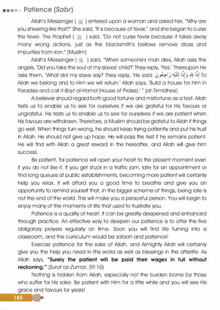 • • • • Patience (Sabr)
Allah's Messenger ( � ) entered upon a woman and asked her, "Why are
you shivering like that?" She said, "It is because of fever/' and she began to curse
the fever. The Prophet ( � ) said, "Do not curse fever because it takes away
many wrong actions, just as the blacksmith's bellows remove dross and
impurities from iron." (Muslim)
Allah's Messenger ( � ) said, "When someonels man dies, Allah asks the
angels, 'Did you take the soul of my slaves' child?' They reply, 'Yes.' Thereupon He
asks them, 'What did my slave say? They reply, 'He said: 0�1_) 4� ��_j � �� To
Allah we belong and to Him we will return.' Allah says, 'Build a house for him in
Paradise and call it Bayt ai-Hamd (House of Praise).' " (at-Tirmidhee)
A believer should regard both good fortune and misfortune as a test. Allah
tests us to enable us to see for ourselves if we are grateful for His favours or
ungrateful. He tests us to enable us to see for ourselves if we are patient when
His favours are withdrawn. Therefore, a Muslim should be grateful to Allah if things
go well. When things turn wrong, he should keep trying patiently and put his trust
in Allah. He should not give up hope. He will pass the test if he remains patient.
He will find with Allah a great reward in the hereafter, and Allah will give him
success.
Be patient for patience will open your heart to the present moment even
if you do not like it. If you get stuck in a traffic jam, late for an appointment or
find long queues at public establishments, becoming more patient will certainly
help you relax. It will afford you a good time to breathe and give you an
opportunity to remind yourself that in the bigger scheme of things, being late is
not the end of the world. This will make you a peaceful person. You will begin to
enjoy many of the moments of life that used to frustrate you.
Patience is a quality of heart. It can be greatly deepened and enhanced
through practice. An effective way to deepen our patience is to offer the five
obligatory prayers regularly on time. Soon you will find life turning into a
classroom, and the curriculum would be salaah and patience!
Exercise patience for the sake of Allah, and Almighty Allah will certainly
give you the help you need in this world as well as blessings in the afterlife. As
Allah says, "Surely the patient will be paid their wages in full without
reckoning." (Surat az-Zumar, 39: l 0)
Nothing is hidden from Allah, especially not the burden borne by those
who suffer for His sake. Be patient with Him for a little while and you will see His
grace and favours for years!
 