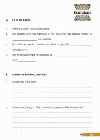 A. Fill in the blanks.
1 . Patience ought to be exercised at -------
2. The person· who has patience is the one who has trained himself to
__
______ successfully.
3. No affliction befalls a Muslim but Allah forgives his _______
because of it.
4. The threefold reward for patience is
and ------
B. Answer the following questions.
1 . Explain the word 'sob(.
------
2. Does complaining to Allah contradict patience? What does, then?
 