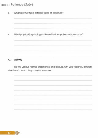 • • • • Patience (Sabr)
3. What are the three different kinds of patience?
4. What physical/psychological benefits does patience have on us?
C. Activity
List the various names of patience and discuss, with your teacher, different
situations in which they may be exercised.
 