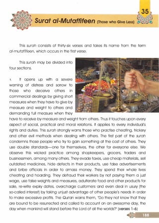 Surat ai-Mutaffifeen (Those who Give Less)
This surah consists of thirty-six verses and takes its name from the term
al-mutaffifeen, which occurs in the first verse.
This surah may be divided into
four sections.
1 . It opens up with a severe
warning of distress and sorrow to
those who deceive others in
commercial dealings by giving short
measures when they have to give by
measure and weight to others and
demanding full measure when they
have to receive by measure and weight from others. Thus it touches upon every
aspect of social, practical and moral relations. It applies to every individual's
rights and duties. This surah strongly warns those who practise cheating, trickery
and other evil methods when dealing with others. The first part of the surah
condemns those people who try to gain something at the cost of others. They
use double standards-one for themselves, the other for everyone else. We
observe this wicked practice among shopkeepers, grocers, traders and
businessmen, among many others. They evade taxes, use cheap materials, sell
outdated medicines, hide defects in their products, use false advertisements
and bribe officials in order to amass money. They spend their whole lives
cheating and hoarding. They defraud their workers by not paying them a just
wage, use false weights and measures, adulterate food and other products for
sale, re-write expiry dates, overcharge customers and even deal in usury (the
so-called interest) by taking unjust advantage of other people's needs in order
to make excessive profits. The Qurlon warns them, 11DO they not know that they
ore bound to be resurrected and called to account on an awesome day, the
day when mankind will stand before the Lord of all the worlds?ll (verses l -6)
&:.��------­
<f..=#�._
 