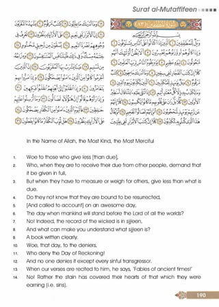 �§)1:�®t);;�®�����t�®
�j;3@�J�4i'G�IJ@��)}.�It�@
).). -" --� --- > · //).�� < (��� -" ,- . _.Cj.J. � .J. } "
,��_)�0_,...�, . . .. 1� . - ���J�l�
GJI�l@0;���il��?�t@��·�.S�.., ..,. .... -
����1�@10��1;&JI�i;���......... .- ....
@ ��:G.>T�l1llffil���®J�J;::�
��3t�@c,)u s���i)��sr����
� -- � �-- ��:---i---- •,J./1/ / -;;.._. �,_ �.. � -:' . 1· : , "cy0�-d���� ���lr;Jl9��
®0��f��kii�J�@0Jp�J}'j�
Surat ai-Mutaffifeen • • • •
In the Name of Allah, the Most Kind, the Most Merciful
1 . Woe to those who give less [than due],
2. Who, when they are to receive their due from other people, demand that
it be given in full,
3 . But when they have to measure or weigh for others, give less than what is
due.
4. Do they not know that they are bound to be resurrected,
s. [And called to account] on an awesome day,
s. The day when mankind will stand before the Lord of all the worlds?
7. No! Indeed, the record of the wicked is in sijjeen,
a. And what can make you understand what sijjeen is?
s. A book written clearly.
1 0. Woe, that day, to the deniers,
1 1 . Who deny the Day of Reckoning!
1 2. And no one denies it except every sinful transgressor.
1 3. When our verses are recited to him, he says, 'Fables of ancient times!'
1 4. No! Rather the stain has covered their hearts of that which they were
earning (i.e. sins).
 