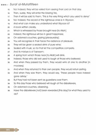 • • • Surat ai-Mutaffifeen
1 5. No! Indeed, they will be veiled from seeing their Lord on that day.
1 6. Then, surely, they will enter the blazing fire,
1 7. Then it will be said to them, 'This is the very thing which you used to deny!'
1 8. No! Indeed, the record of the righteous ones is in 111/iwoon.
1 9. And what can make you understand what 111/iwoon is?
20. A book written clearly,
2 1 . Which is witnessed by those brought near [to Allah].
22. Indeed, the righteous will be in great happiness;
23. On adorned couches, gazing [pleasurably];
24. You will recognise in their faces the radiance of pleasure.
25. They will be given a sealed drink of pure wine;
26. Sealed with musk; so for that let the competitors compete.
27. And its mixture is of Tasneem;
28. A spring from which those near [to Allah] will drink.
29. Indeed, those who did evil used to laugh at those who believed.
30. And when they passed by them, they would wink at one to another [in
mockery].
3 1 . And when they returned to their own people, they would return jesting.
32. And when they saw them, they would say, 'These people have indeed
gone astray.'
33. But they had not been sent as guardians over them.
34. So this day those who believed will laugh at the disbelievers,
35. On adorned couches, observing.
36. Have the disbelievers [not] been rewarded [this day] for what they used to
do?
 