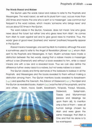 Prophets of Allah • • • •
The Words Rasool and Nabee
The Qur'on uses the words rasool and nobee to refer to the Prophets and
Messengers. The word rasool, as well as its plural form rusul, occurs more than
200 times and means the one who is sent' or 10 messenger'. Less common but
frequent is the word nabee, which means �someone who brings news' and
occurs about 50 times in the Qur'on.
The word nabee in the Qur'on, however, does not mean 'one who gives
news about the future' but rather 'one who gives news from Allah'. He comes
from Allah to worn against evil and to give good news to mankind. Thus, the
words 'giver of good news' (basheer) and 'warner' (nadheer) frequently appear
in the Qur'on.
Rasool means messenger, one sent by Allah to mankind, although this word
is sometimes used to refer to the Angel of Revelation (Jibreel �� ), whom Allah
sent to His Prophets and Messengers. In fact, Muslim scholars hove mode a
distinction between the two words, saying that a nabee means a messenger
without a low (Sharee1ah) and without a book revealed to him, while a rasool
means one with a low and a revealed book. Thus we con also define the
difference further: every rasool is a nabee, but not every nabee is a rasool .
The Qur'on clearly and firmly demands of the believers to believe in all the
Prophets and Messengers and the books revealed to them without making a
distinction among them. The Qur'on mentions books revealed to lbrooheem
( �� ) and specifies the Tawraah, the Zaboor of Doowood (�� ), the lnjeel and
the Qur'on as revealed books. Aodom (�1) was the first of the prophets, and he
and others - Nooh, Hood, Soolih, lbrooheem, Yo'qoob, Yoosuf, Moosoo,
Doowood, Suloymoon,
'Eosoo and Muhammad
(peace and blessings be
upon them all), to mention
only a few of them - were all
human beings chosen by
Allah and were given the
some message: that Allah is
One and that He alone is to
be worshipped.
 