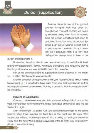 Du'aa' (Supplication)
du'aa' and respond to it.
Making du'aa' is one of the greatest
bounties Almighty Allah has given us.
Through it we may get anything we desire
by sincerely asking Allah for it. Of course,
there ore certain conditions that need to
be fulfilled for du'aa' to be accepted. But
du'aa' is on oct of worship in itself that is
simple, easy and available at any time we
feel like it because Allah is ai-Haw and
a/-Qawoom: always there to listen to our
None of us, therefore, should ever despair and soy, 111 donlt think Allah will
answer my supplicationII . Rother, we should be hopeful and frequently pray to
Him to grant us what we wont in this life and in the hereafter.
Port of the conduct proper to supplication is the presence of the heart:
you must be attentive while you supplicate.
Another condition of supplication is that your food should be lawful. Allah's
Messenger ( � ) is reported to hove said, "Earn your livelihood lawfully so that
your supplication will be answered. Nothing is dearer to Allah than supplication."
(ot-Tirmidhee)
Etiquette of Supplication
1 . Choose a noble time for supplication, such as the Day of 1Arafaat from the
year, Romodhoon from the months, Friday from days of the week, and the lost
third of the night.
Allah's Messenger ( � ) said, ��our Lord descends each night to the earth's
heaven when there remains the final third of the night and He says, 1Who
supplicates to Me so that I may answer it? Who is asking something of Me so that
I may give it to him? Who is asking forgiveness of Me so that I may forgive him?ll
(Muslim and ot-Tirmidhee)
 
