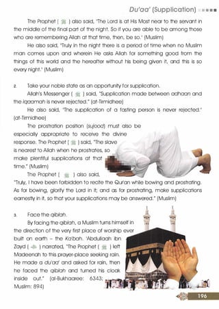 Du'aa' (Supplication) • • • •
The Prophet ( � ) also said, 11The Lord is at His Most near to the seNant in
the middle of the final part of the night. So if you are able to be among those
who are remembering Allah at that time, then, be so.11 (Muslim)
He also said, 11Truly in the night there is a period of time when no Muslim
man comes upon and wherein He asks Allah for something good from the
things of this world and the hereafter without his being given it and this is so
every night.11 (Muslim)
2. Take your noble state as an opportunity for supplication.
Allah's Messenger ( � ) said, "Supplication made between adhaan and
the iqaamah is never rejected." (at-Tirmidhee)
He also said, 1The supplication of a fasting person is never rejected.11
(at-Tirmidhee)
The prostration position (sujood) must also be
especially appropriate to receive the divine
response. The Prophet ( � ) said, "The slave
is nearest to Allah when he prostrates, so 1
make plentiful supplications at that
time." (Muslim)
The Prophet ( � ) also said,
"Truly, I have been forbidden to recite the Qurlan while bowing and prostrating.
As for bowing, glorify the Lord in it; and as for prostrating, make supplications
earnestly in it so that your supplications may be answered." (Muslim)
3. Face the qiblah.
By facing the qiblah, a Muslim turns himself in
the direction of the very first place of worship ever
built on earth - the Ka'bah. 1Abdullaah ibn
Zayd ( � ) narrated, "The Prophet ( � ) left
Madeenah to this prayer-place seeking rain.
He made a du'aa' and asked for rain, then
he faced the qiblah and turned his cloak
inside out." (ai-Bukhaaree: 6343; -'�Ill--,
Muslim: 894)
 