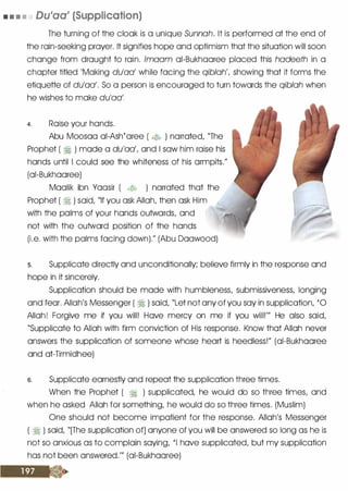 • • • • Dulaa' (Supplication)
The turning of the cloak is a unique Sunnah. It is performed at the end of
the rain-seeking prayer. It signifies hop
.
e and optimism that the situation will soon
change from drought to rain. lmaam oi-Bukhooree placed this hadeeth in a
chapter titled 'Making du'aa' while facing the qiblah', showing that it forms the
etiquette of du'aa'. So a person is encouraged to turn towards the qiblah when
he wishes to make du'aa'.
4. Raise your hands.
Abu Moosoo oi-Ashtoree ( � ) narrated, "The
Prophet ( � ) mode a du'aa', and I sow him raise his
hands until I could see the whiteness of his armpits."
(oi-Bukhooree)
Moolik ibn Yoosir ( � ) narrated that the
Prophet ( � ) said, "If you ask Allah, then ask Him
with the palms of your hands outwards, and
not with the outward position of the . hands
(i.e. with the palms facing down)." (Abu Doowood)
s. Supplicate directly and unconditionally; believe firmly in the response and
hope in it sincerely.
Supplication should be mode with humbleness, submissiveness, longing
and fear. Allah's Messenger ( � ) said, "Let not any of you soy in supplication, '0
(
Allah! Forgive me if you will! Hove mercy on me if you will!'" He also said,
"Supplicate to Allah with firm conviction of His response. Know that Allah never
answers the supplication of someone whose heart is heedless!" (oi-Bukhooree
and ot-Tirmidhee)
s. Supplicate earnestly and repeat the supplication three times.
When the Prophet ( � ) supplicated, he would do so three times, and
when he asked Allah for something, he would do so three times. (Muslim)
One should not become impatient for the response. Allah's Messenger
( � ) said, "[The supplication of] anyone of you will be answered so long as he is
not so anxious as to complain saying, 'I hove supplicated, but my supplication
has not been answered."' (ai-Bukhooree)
 