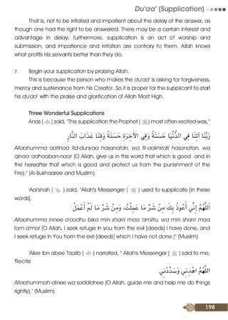 Du'aa' (Supplication) • • • •
That is/ not to be irritated and impatient about the delay of the answer/ as
though one had the right to be answered. There may be a certain interest and
advantage in delay; furthermore/ supplication is an act of worship and
submission/ and impatience and irritation are contrary to them. Allah knows
what profits His servants better than they do.
7. Begin your supplication by praising Allah.
This is because the person who makes the du'aal is asking for forgiveness/
mercy and sustenance from his Creator. So it is proper for the supplicant to start
his du'aal with the praise and glorification of Allah Most High.
Three Wonderful Supplications
Anas ( � ) said/ 'The supplication the Prophet ( � ) most often recited was/"
Allaahumma aatinaa fid-dunyaa hasanatan wa fil-aakhirati hasanatan wa
qinaa 'adhaaban-naar (0 Allah/ give us in this world that which is good and in
the hereafter that which is good and protect us from the punishment of the
Fire)." (AI-Bukhaaree and Muslim)
'Aai'shah ( t;,� ) said/ "Allah's Messenger ( ·� ) used to supplicate [in these
wordsL
Allaahumma innee a'oodhu bika min sharri mao 'amiltu, wa min sharri mao
lam o'mo/ (0 Allah/ I seek refuge in you from the evil [deeds] I have done/ and
I seek refuge in You from the evil [deeds] which I have not done.)" (Muslim)
'Alee ibn abee Taalib ( � ) narrated/ " Allah's Messenger ( � ) said to me/
'Recite /
U! / Jl "'
�j�j ��I f41JI- - /
/ /
Allaahummah-dinee wa saddidnee (0 Allah/ guide me and help me do things
rightly)." (Muslim)
 