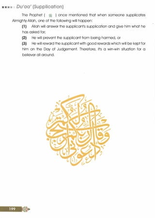 • • • • Du'aa' (Supplication)
The Prophet ( � ) once mentioned that when someone supplicates
Almighty Allah, one of the following will happen:
(1 ) Allah will answer the supplicontls supplication and give him what he
has asked for;
(2) He will prevent the supplicant from being harmed, or
(3) He will reword t·he supplicant with good rewords which will be kept for
him on the Day of Judgement. Therefore, itls a win-win situation for a
believer all around.
 