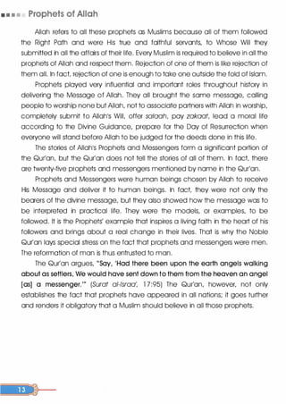 • • • • Prophets of Allah
[
Allah refers to all these prophets as Muslims because all of them followed
the Right Path and were His true ahd faithful servants, to Whose Will they
submitted in all the affairs of their life. Every Muslim is required to believe in all the
prophets of Allah and respect them. Rejection of one of them is like rejection of
them all. In fact rejection of one is enough to take one outside the fold of Islam.
Prophets played very influential and important roles throughout history in
delivering the Message of Allah. They all brought the same message, calling
people to worship none but Allah, not to associate partners with Allah in worship,
completely submit to Allah's WilL offer salaah, pay zakaat, lead a moral life
according to the Divine Guidance, prepare for the Day of Resurrection when
everyone will stand before Allah to be judged for the deeds done in this life.
The stories of Allah's Prophets and Messengers form a significant portion of
the Qur'an, but the Qur'an does not tell the stories of all of them. In fact there
are twenty-five prophets and messengers mentioned by name in the Qur'an.
Prophets and Messengers were human beings chosen by Allah to receive
His Message and deliver it to human beings. In fact they were not only the
bearers of the divine message, but they also showed how the message was to
be interpreted in practical life. They were the models, or examples, to be
followed. It is the Prophets' example that inspires a living faith in the heart of his
followers and brings about a real change in their lives. That is why the Noble
Qur'an lays special stress on the fact that prophets and messengers were men.
The reformation of man is thus entrusted to man.
The Qur'an argues, "Say, 'Had there been upon the earth angels walking
about as settlers, We would have sent down to them from the heaven an angel
[as] a messenger."' (Surat al-lsraa', 1 7 :95) The Qur'an, however, not only
establishes the fact that prophets have appeared in all nations; it goes further
and renders it obligatory that a Muslim should believe in all those prophets.
 