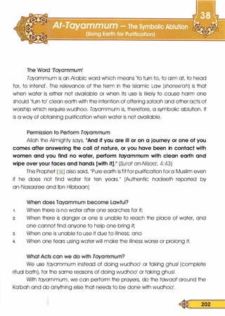 The Word Tayammuml
Tayammum is an Arabic word which means 'to turn to, to aim at to head
for, to intend'. The relevance of the term in the Islamic Law (shareelah) is that
when water is either not available or when its use is likely to cause harm one
should 'turn to' clean earth with the intention of offering salaah and other acts of
worship which require wudhoo. Tayammum is, therefore, a symbolic ablution. It
is a way of obtaining purification when water is not available.
Permission to Perform Tayammum
Allah the Almighty says, 11And if you are ill or on a journey or one of you
comes after answering the call of nature, or you have been in contact with
women and you find no water, perform tayammum with clean earth and
wipe over your faces and hands [with it].11 (Surat an-Nisaa1, 4:43)
The Prophet (?j) also said, 11Pure earth is fit for purification for a Muslim even
if he does not find water for ten years.11 (Authentic hadeeth reported by
an-Nasaalee and Ibn Hibbaan)
When does Tayammum become Lawful?
1 . When there is no water after one searches for it;
2. When there is danger or one is unable to reach the place of water, and
one cannot find anyone to help one bring it;
3. When one is unable to use it due to illness; and
4. When one fears using water will make the illness worse or prolong it.
What Acts can we do with Tayammum?
We use tayammum instead of doing wudhool or taking ghusl (complete
ritual bath), for the same reasons of doing wudh001 or taking ghusl.
With tayammum, we can perform the prayers, do the tawaaf around the
Kabah and do anything else that needs to be done with wudh001•
� 202
 