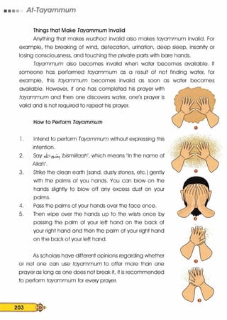 • • • • At-Tayammum
Things that Make Tayammum Invalid
Anything that makes wudh001 invalid also makes tayammum invalid. For
example, the breaking of wind, defecation, urination, deep sleep, insanity or
losing consciousness, and touching the private ports with bore hands.
Tayammum also becomes invalid when water becomes available. If
someone has performed tayammum as a result of not finding water, for
example, this tayammum becomes invalid as soon as water becomes
available. However, if one has completed his prayer with
tayammum and then one discovers water, one's prayer is
valid and is not required to repeat his prayer.
How to Perform Tayammum
l . Intend to perform Tayammum without expressing this
intention.
2. Soy .J], � 1bismillaah', which means 11ln the nome of
Alloh11•
3. Strike the clean earth (sand, dusty stones, etc.) gently
with the palms of you hands. You con blow on the
hands slightly to blow off any excess dust on your
palms.
4. Pass the palms of your hands over the face once.
5. Then wipe over the hands up to the wrists once by
passing the palm of your left hand on the bock of
your right hand and then the palm of your right hand
on the bock of your left hand.
As scholars hove different opinions regarding whether
or not one con use tayammum to offer more than one
prayer as long as one does not break it it is recommended
to perform tayammum for every prayer.
203 �
 