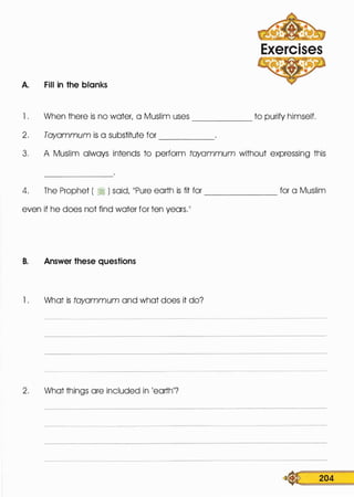 A. Fill in the blanks
Exercises
l . When there is no water, a Muslim uses to purify himself.------
2. Tayammum is a substitute for -----
3. A Muslim always intends to perform tayammum without expressing this
4. The Prophet ( � ) said, 11Pure earth is fit for _______ for a Muslim
even if he does not find water for ten years.11
B. Answer these questions
l . What is tayammum and what does it do?
2. What things are included in 'earth'?
�: 204
 
