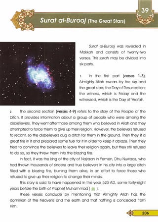 Surat ai-Burooj was revealed in
Makkah and consists of twenty-two
verses. This surah may be divided into
six parts.
1 . In the first part (verses 1 -3),
Almighty Allah swears by the sky and
the great stars; the Day of Resurrection;
the witness, which is Friday and the
witnessed, which is the Day of 1Arafah.
2 . The second section (verses 4-9) refers to the story of the People of the
Ditch. It provides information about a group of people who were among the
disbelievers. They went after those among them who believed in Allah and they
attempted to force them to give up their religion. However, the believers refused
to recant, so the disbelievers dug a ditch for them in the ground. Then they lit a
great fire in it and prepared some fuel for it in order to keep it ablaze. Then they
tried to convince the believers to leave their religion again, but they still refused
to do so, so they threw them into the blazing fire.
In fact, it was the king of the city of Najraan in Yemen, Dhu Nuwaas, who
had thrown thousands of sincere and true believers in his city into a large ditch
filled with a blazing fire, burning them alive, in an effort to force those who
refused to give up their religion to change their minds.
This story is said to have happened in the year 523 AD, some forty-eight
years before the birth of Prophet Muhammad ( � ).
These verses conclude by mentioning that Almighty Allah has the
dominion of the heavens and the earth and that nothing is concealed from
Him.
� 206
 