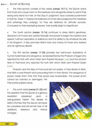 • • • • Surat ai-Burooj
3. The third section consists of two verses (verses 1 0-1 1 ). The Qurlan warns'
that those who cause harm to the believers and arrogantly refuse to admit their
wrong and atone for it will, on the Day of Judgment, face a severe punishment
in Hell-fire. Verse l l inspires the believers not to be discouraged by the hardships
and sufferings they undergo, for they are destined for ultimate success.
Compared to their everlasting reward, their worldly plight is insignificant.
4. The fourth section (verses 1 2-1 6) continues to stress Allah's greatness,
absolute Command and perfect strength and power to begin the creation and
repeat it without opposition or resistance and the ability to do whatever He wills
in His Kingdom. It also promises Allah1S love and mercy for those who believe
and do righteous deeds!
s. The fifth section (verses 1 7-20) provides two well-known illustrations of
human foolishness and arrogance, as represented by the Pharaoh of Egypt who
rejected the truth with which Allah sent Prophet Moosaa ( �� ) and the ancient
tribe of Thamood who rejected the truth with which Allah sent Prophet Saalih
( � ).
Pharaoh and the tribe of Thamood did not realize, in their denial of Allah,
that Allah is ever Present and surrounding them in their denial. The arrogance of
power made them think that their power was invulnerable-the power which
cannot be harmed or damaged. Yet
their power passed away.
s. The surah ends (verses 2 1 -22) with
the assertion that the Qurlan is a glorious
revelation preserved upon a
well-guarded Tablet. This relates to
Allah's Promise that the Qurlan will never
be corrupted and will remain free of all
additions, deletions and textual
changes.
207 �
 