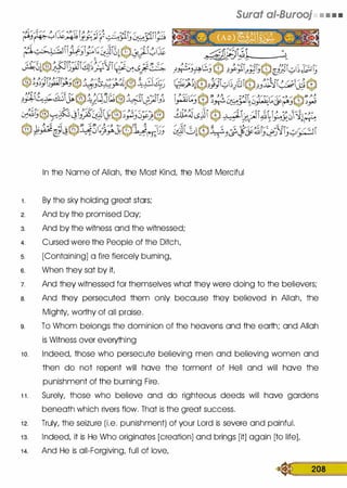 Surat ai-Burooj • • • •
In the Name of Allah, the Most Kind, the Most Merciful
1 . By the sky holding great stars;
2. And by the promised Day;
3. And by the witness and the witnessed;
4. Cursed were the People of the Ditch,
s. [Containing] a fire fiercely burning,
6. When they sat by it
7. And they witnessed for themselves what they were doing to the believers;
a. And they persecuted them only because they believed in Allah, the
Mighty, worthy of all praise.
9. To Whom belongs the dominion of the heavens and the earth; and Allah
is Witness over everything
1 0. Indeed, those who persecute believing men and believing women and
then do not repent will have the torment of Hell and will have the
punishment of the burning Fire.
1 1 . Surely, those who believe and do righteous deeds will have gardens
beneath which rivers flow. That is the great success.
1 2. Truly, the seizure (i.e. punishment) of your Lord is severe and painful.
1 3. Indeed, it is He Who originates [creation] and brings [it] again [to life],
1 4. And He is all-Forgiving, full of love,
� 208
 