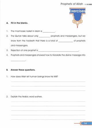 A. Fill in the blanks.
l . The most basic belief in Islam is
Prophets of Allah • • • •
----
2. The Qur'an talks about only prophets and messengers, but we
know from the hadeeth that there is a total of of prophets
and messengers.
3. Rejection of one prophet is _______________
4. Prophets and messengers showed how to translate the divine message into
B. Answer these questions.
l . How does Allah let human beings know His Will?
2. Explain the Arabic word wahee.
 