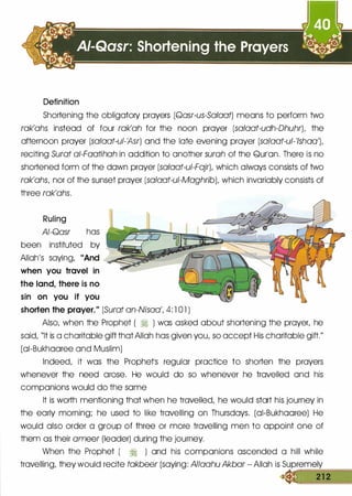 Definition
Shortening the obligatory prayers (Qasr-us-Sa/aat) means to perform two
rak'ahs instead of four rak'ah for the noon prayer (sa/aat-udh-Dhuhr), the
afternoon prayer (salaat-ul-Asr) and the late evening prayer (salaat-ul-'/shoo),
reciting Surat ai-Faatihah in addition to another surah of the Qurlon. There is no
shortened form of the down prayer (sa/aat-ui-Fajr), which always consists of two
rak'ahs, nor of the sunset prayer (salaat-ui-Maghrib), which invariably consists of
three rak'ahs.
Ruling
AI-Qasr has
been instituted by
Allah's saying, "And
when you travel in
the land, there is no
sin on you if you
shorten the prayer." (Surat an-Nisaa', 4: l 0 1 )
Also, when the Prophet ( � ) was asked about shortening the prayer, he
said, "It is a charitable gift that Allah has given you, so accept His charitable gift."
(oi-Bukhooree and Muslim)
Indeed, it was the Prophetls regular practice to shorten the prayers
whenever the need arose. He would do so whenever he travelled and his
companions would do the some
It is worth mentioning that when he travelled, he would start his journey in
the early morning; he used to like travelling on Thursdays. (oi-Bukhooree) He
would also order a group of three or more travelling men to appoint one of
them as their ameer (leader) during the journey.
When the Prophet ( � ) and his companions ascended a hill while
travelling, they would recite takbeer (saying: Allaahu Akbar - Allah is Supremely
.:c==: =2==1=2 :::;==
 