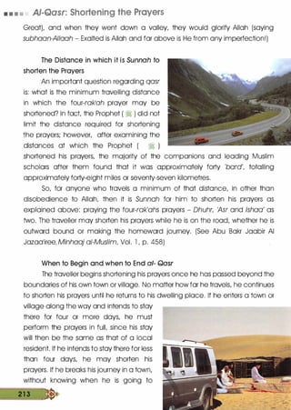 • • • • AJ-Qasr: Shortening the Prayers
GreatL and when they went down a valley, they would glorify Allah (saying
subhaan-AIIaah - Exalted is Allah and far above is He from any imperfection!)
The Distance in which it is Sunnah to
shorten the Prayers
An important question regarding qasr
is: what is the minimum travelling distance
in which the four-rak'ah prayer may be
shortened? In fact the Prophet ( � ) did not
limit the distance required for shortening
the prayers; however, after examining the
distances at which the Prophet ( � )
shortened his prayers, the majority of the companions and leading Muslim
scholars after them found that it was approximately forty 'bard', totalling
approximately forty-eight miles or seventy-seven kilometres.
So, for anyone who travels a minimum of that distance, in other than
disobedience to Allah, then it is Sunnah for him to shorten his prayers as
explained above: praying the four-rak'ahs prayers - Dhuhr, 'Asr and !shoo' as
two. The traveller may shorten his prayers while he is on the road, whether he is
outward bound or making the homeward journey. (See Abu Bakr Jaabir AI
Jazaa'iree, Minhaaj of-Muslim, Vol. l , p. 458)
When to Begin and when to End a/- Qasr
The traveller begins shortening his prayers once he has passed beyond the
boundaries of his own town or village. No matter how far he travels, he continues
to shorten his prayers until he returns to his dwelling place. If he enters a town or
village along the way and intends to stay
there for four or more days, he must
perform the prayers in fulL since his stay
will then be the same as that of a local
resident. If he intends to stay there for less
than four days, he may shorten his
prayers. If he breaks his journey in a town,
without knowing when he is going to
2 1 3 �
 
