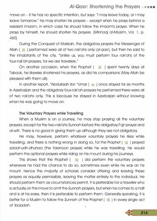 AJ-Qasr: Shortening the Prayers • • • •
move on - if he has no specific intention, but says: "I may leave today, or 1 may
leave tomorrow," he may shorten his prayers - except when he prays behind a
resident imaam, in which case he should follow the imaam's prayer. When he
prays by himself, he should shorten his prayers. (Minhaaj of-Muslim, Vol. l , p.
460)
During the Conquest of Makkah, the obligatory prayers the Messenger of
Allah ( � ) performed were all of two rak'ahs only (al-qasr), but then he said to
the inhabitants of the city, "Unlike us, you must perform four rak'ahs of the
four-rak'ah prayers, for we are travellers."
On another occasion, when the Prophet ( ?j ) spent twenty days at
Tabook, he likewise shortened his prayers, as did his companions (May Allah be
pleased with them all).
In another report, 'Abdullaah ibn 'Umar ( .::t0 ) once stayed for six months
in Azerbaijan and the obligatory four-rak'ah prayers he performed there were all
of two rak'ahs only. This is because he stayed in Azerbaijan without knowing
when he was going to move on.
The Voluntary Prayers while Travelling
When a Muslim is on a journey, he may stop praying all the voluntary
prayers, except for the two-rak'ahs Sunnah before the obligatory Fajr prayer and
al-witr. There is no good in giving them up although they are not obligatory.
He may, however, perform whatever voluntary prayers he likes while
travelling, and there is nothing wrong in doing so, for the Prophet ( � ) prayed
sa/aat-udh-dhuhaa (the forenoon prayer) while he was travelling. He would
perform the optional prayers while riding on his mount during his journeys.
This shows that the Prophet ( � ) did perform the voluntary prayers
whenever he had the chance to do so, sometimes even while he was on his
mount. Hence the majority of scholars consider offering and leaving these
prayers as equally permissible, leaving the matter entirely to the individual. He
should perform them as circumstances permit. It is preferable for a traveller who
is actually on the move to omit the Sunnah prayers, but when he comes to a holt
and is at his ease, then it is preferable to perform them. Generally speaking, it is
better for a Muslim to follow the Sunnah of the Prophet ( � ) in every single act
of 'ibaadah.
� 21 4
 