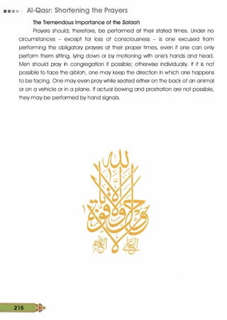 • • • • AI-Qasr: Shortening the Prayers
The Tremendous Importance of the Salaah
Prayers should, therefore, be performed at their stated times. Under no
circumstances - except for loss of consciousness - is one excused from
performing the obligatory prayers at their proper times, even if one can only
perform them sitting, lying down or by motioning with one's hands and head.
Men should pray in congregation if possible; otherwise individually. If it is not
possible to face the qiblah, one may keep the direction in which one happens
to be facing. One may even pray while seated either on the back of an animal
or on a vehicle or in a plane. If actual bowing and prostration are not possible,
they may be performed by hand signals.
2 1 5 �
 