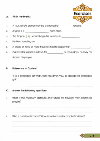 A. Fill in the blanks.
Exercises
1 . A four-rak'ahs prayer may be shortened to rak'ahs.-----
2. Al-qasr is a from Allah.---------
3. The Prophet ( � ) would begin his journeys in -------
4. He liked travelling on ---------
s. A group of three or more travellers had to appoint an -------
6. If a traveller resides in a town for or more days, he may not------
shorten his prayers.
B. Reference to Context
"It is a charitable gift that Allah has given you, so accept His charitable
gift."
C. Answer the following questions.
1 . What is the minimum distance after which the traveller may shorten his
prayers?
2. Who is a resident imaam? How should a traveller pray behind him?
� 2 1 6
 
