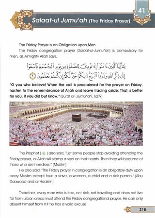 The Friday Prayer is an Obligation upon Men
The Friday congregation prayer (Sa!aat-ui-Jumu'ah) is compulsory for
men, as Almighty Allah says,
/ / /
i'"/ �t �� <?/ • o ' �-�' / � � � r-': /1: : .:J1 �t£� ,.. . �Y.. � J�::..__s}_y � r o::_ � "
Cl)0��l�:;.r�r������;&�J�Jl
"0 you who believe! When the call is proclaimed for the prayer on Friday,
hasten to the remembrance of Allah and leave trading aside. That is better
for you, if you did but know." (Surat at- Jumu'ah, 62:9)
The Prophet ( � ) also said, "Let some people stop avoiding attending the
Friday prayer, or Allah will stomp a seal on their hearts. Then they will become of
those who ore heedless." (Muslim)
He also said, 11The Friday prayer in congregation is on obligatory duty upon
every Muslim except four: a slave, a woman, a child and a sick person.�� (Abu
Doowood and oi-Hookim)
Therefore, every man who is free, not sick, not travelling and does not live
for from urban areas must attend the Friday congregational prayer. He con only
absent himself from it if he has a valid excuse.
� 2 1 8
 