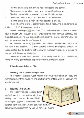 Salaat-ul Jumu'ah • • • •
•
The first arrival is like a man who has sacrificed a she-camel.
•
The second arrival is like a man who has sacrificed a cow.
•
The third arrival is like a man who has sacrificed a sheep.
•
The fourth arrival is like a man who has sacrificed a hen.
•
The fifth arrival is like a man who has sacrificed an egg.
•
Then, when the prayer leader (imoom) stands ready, the record sheets are
folded up." (ai-Bukhaaree and Muslim)
Allah's Messenger ( � ) once said, "The best day on which the sun has ever
risen is Friday. On it Aadam ( �� ) was created; on it he was admitted into
Paradise, and on it he was expelled from it; and the Hour (as-Saa'ah) will not be
established except on Friday." (Muslim)
Abdullah ibn Salaam ( � ) used to say, "I have identified the hour. It is the
last hour of the daytime." - i.e. between the 'Asr and the Maghrib prayers. It is
also narrated that it is the time between when the imaam appears to deliver the
sermon until the prayer is finished.
Therefore, it is necessary to honour it, as Almighty Allah has honoured it, by
doing as many good deeds as possible and avoiding evil deeds.
Etiquette and Duties on Friday
1 . Wearing clean clothes and perfume
The Prophet ( � ) said, "Each Muslim male must take a bath on Friday and
wear his best clothes; and if he has any fragrance, let him wear it." (Ahmad and
Abu Daawood)
2. Reciting Surat ai-Kahf
It is recommended to recite Surat
a/-Kahf on the preceding night or
during the day of Friday. Allah's
Messenger ( � ) said, "Whoever recites
Surat ai-Kahf on Friday, what is between the two
Fridays will be illuminated by light for him." (ai-Haakim)
� 220
 