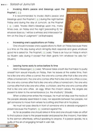 • • • • Salaat-ul Jumu'ah
3. Invoking Allah1S peace and blessings upon the
Prophet ( � )
It is recommended to invoke Allah1S peace and
blessings upon the Prophet ( � ) during the night before
Friday and during the day of Jumu'ah, as the Prophet
( � ) said, "Invoke Allah's blessings upon me, many
times over, on Friday and the night [preceding it]; for
whoever does so, I will be a witness and intercessor for
him on the Day of Judgment." (ai-Bayhaqee)
4. Increasing onels supplications on Friday
One should increase onels supplications to Allah on Friday because there
is a time on this day during which Almighty Allah responds and gives whatever
good He is asked for. The Prophet ( � ) said, 11There is an hour on Friday in which
no Muslim asks during it except that Allah grants him whatever he asks for.II
(Muslim)
s. Leaving home early to arrive before its time
Allah's Messenger ( � ) said, ��whoever takes a bath like that taken to purify
oneself from sexual impurity on Friday, then he leaves at the earlier time, then
he is like one who offers a camel; the one who comes after that is like one who
offers a horned ram; the one who comes after that is like one who offers a cow;
the one who comes after that is like one who offers a horned ram; the one who
comes after that is like one who offers a chicken; and the one who comes after
that is like one who offers an egg. When the imaam arrives, the angels are
present to listen to the remembrance (i.e. the khutbah).11 (Maalik)
When a latecomer enters the mosque, he must not step over the necks of
the people already assembled in rows, nor separate between two people, nor
get someone to move from where he is sitting and then sit in his place.
He must not pass directly in front of someone who is already engaged in
prayer because the Prophet ( � ) warned against this.
As far as possible one should arrive in time and one should make an effort
to find a place close to the prayer leader and preacher (the imaam), then listen
to the sermon attentively, without speaking to anyone. If a person speaks, he is
guilty of the sin of engaging himself in vain talk.
==2=21===-:.
 