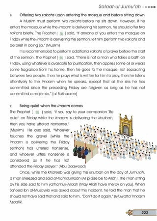 Salaat-ul Jumu1ah • • • •
s. Offering two rak'ahs upon entering the mosque and before sitting down
A Muslim must perform two rak'ahs before he sits down. However, if he
enters the mosque while the imaam is delivering his sermon, he should offer two
rak'ahs briefly. The Prophet ( ti ) said, "If anyone of you enters the mosque on
Friday while the imaam is delivering the sermon, let him perform two rak'ahs and
be brief in doing so." (Muslim)
It is recommended to perform additional rak'ahs of prayer before the start
of the sermon. The Prophet ( � ) said, "There is not a man who takes a bath on
Friday, using whatever is available for purification, then applies some oil or wears
some fragrance from his,home, then he goes to the mosque, not separating
between two people, then he prays what is written for him to pray, then he listens
attentively to the imaam when he speaks, except that all the sins he has
committed since the preceding Friday are forgiven as long as he has not
committed a major sin." (ai-Bukhaaree)
7. Being quiet when the imaam comes
The Prophet ( � ) said, "If you say to your companion 'Be
quiet' on Friday while the imaam is delivering the khutbah,
then you have uttered nonsense."
(Muslim)
touches
imaam is delivering the Friday
sermon] has uttered nonsense,
and whoever utters nonsense is
considered as if he has not
attended the Friday prayer." (Abu Daawood)
Once, while the Khateeb was giving the khutbah on the day of Jumu'ah,
a man sneezed and said a/-hamdulillaah (All praise be to Allah). The man sitting
by his side said to him yarhamuk-AIIaah (May Allah have mercy on you). When
Sa{eed ibn ai-Musawib was asked about this incident he told the mat:"J that he
should not have said that and said to him, "Don't do it again." (Muwatta' lmaam
Maalik)
� 222
 