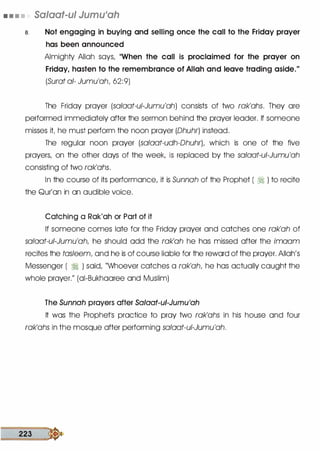 • • • • Salaat-ul Jumu'ah
a. Not engaging in buying and selling once the call to the Friday prayer
has been announced
Almighty Allah says, ..When the call is proclaimed for the prayer on
Friday, hasten to the remembrance of Allah and leave trading aside."
(Surat a/- Jumu'ah, 62:9)
The Friday prayer (sa/aat-ui-Jumu'ah) consists of two rak'ahs. They ore
performed immediately after the sermon behind the prayer leader. If someone
misses it he must perform the noon prayer (Dhuhr) instead.
The regular noon prayer (salaat-udh-DhuhrL which is one of the five
prayers, on the other days of the week, is replaced by the sa/aat-u/-Jumu'ah
consisting of two rak'ahs.
In the course of its performance, it is Sunnah of the Prophet ( � ) to recite
the Qur'on in on audible voice.
Catching a Rak'ah or Part of it
If someone comes late for the Friday prayer and catches one rak'ah of
salaat-u/-Jumu'ah, he should odd the rak'ah he has missed after the imaam
recites the tasleem, and he is of course liable for the reword of the prayer. Allah's
Messenger ( � ) said, "Whoever catches a rak'ah, he has actually caught the
whole prayer." (oi-Bukhooree and Muslim)
The Sunnah prayers after Salaat-ui-Jumu'ah
It was the Prophetls practice to pray two rak'ahs in his house and four
rak'ahs in the mosque after performing salaat-ui-Jumu'ah.
223 �
 