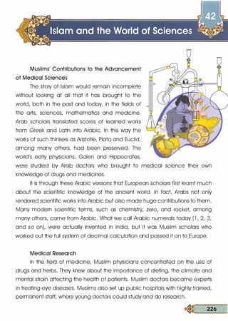 Muslims' Contributions to the Advancement
of Medical Sciences
The story of Islam would remain incomplete
without looking at all that it has brought to the
world, both in the past and today, in the fields of
the arts, sciences, mathematics and medicine.
Arab scholars translated scores of learned works
from Greek and Latin into Arabic. In this way the
works of such thinkers as Aristotle, Plato and Euclid,
among many others, had been preserved. The
world's early physicians, Galen and Hippocrates,
were studied by Arab doctors who brought to medical science their own
knowledge of drugs and medicines.
It is through these Arabic versions that European scholars first learnt much
about the scientific knowledge of the ancient world. In fact, Arabs not only
rendered scientific works into Arabic but also made huge contributions to them.
Many modern scientific terms, such as chemistry, zero, and rocket, among
many others, came from Arabic. What we call Arabic numerals today ( l , 2, 3,
and so on), were actually invented in India, but it was Muslim scholars who
worked out the full system of decimal calculation and passed it on to Europe.
Medical Research
In the field of medicine, Muslim physicians concentrated on the use of
drugs and herbs. They knew about the importance of dieting, the climate and
mental strain affecting the health of patients. Muslim doctors became experts
in treating eye diseases. Muslims also set up public hospitals with highly trained,
permanent staff, where young doctors could study and do research.
« 226
 