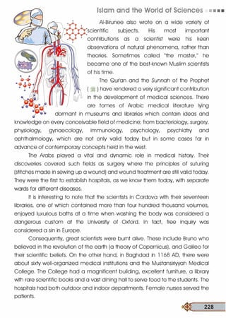Islam and the World of Sciences • • • •
AI-Birunee also wrote on a wide variety of
scientific subjects. His most important
contributions as a scientist were his keen
--��lkii'� observations of natural phenomena, rather than
theories. Sometimes called "the master/' he
become one of the best-known Muslim scientists
of his time.
The Qurlon and the Sunnah of the Prophet
( � ) hove rendered a very significant contribution
in the development of medical sciences. There
ore tomes of Arabic medical literature lying
dormont in museums and libraries which contain ideas and
knowledge on every conceivable field of medicine; from bacteriology, surgery,
physiology, gynoecology, immunology, psychology, psychiatry and
ophthalmology, which ore not only valid today but in some cases for in
advance of contemporary concepts held in the west.
The Arabs played a vital and dynamic role in medical history. Their
discoveries covered such fields as surgery where the principles of suturing
(stitches mode in sewing up a wound) and wound treatment ore still valid today.
They were the first to establish hospitals, as we know them today, with separate
words for different diseases.
It is interesting to note that the scientists in Cordova with their seventeen
libraries, one of which contained more than four hundred thousand volumes,
enjoyed luxurious baths at a time when washing the body was considered a
dangerous custom at the University of Oxford. In fact free inquiry was
considered a sin in Europe.
Consequently, great scientists were burnt olive. These include Bruno who
believed in the revolution of the earth (a theory of CopernicusL and Golileo for
their scientific beliefs. On the other hand, in Baghdad in 1 1 68 AD, there were
about sixty well-organized medical institutions and the Mustonsiriyyoh Medical
College. The College hod a magnificent building, excellent furniture, a library
with rare scientific books and a vast dining hall to serve food to the students. The
hospitals hod both outdoor and indoor departments. Female nurses served the
patients.
� 228
 
