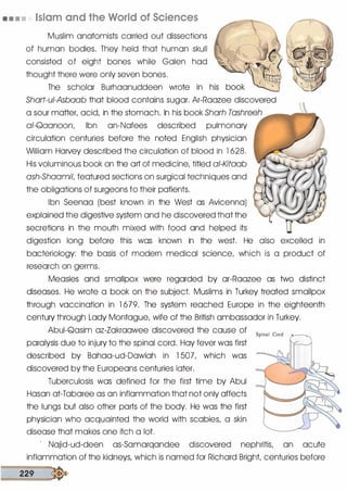 • • • • Islam and the World of Sciences
Muslim anatomists carried out dissections
of human bodies. They held that human skull
consisted of eight bones while Galen had
thought there were only seven bones.
The scholar Burhaanuddeen wrote in
Shart-ui-Asbaab that blood contains sugar. Ar-Raazee discovered
a sour matter, acid, in the stomach. In his book Sharh Tashreeh
�llll'!lQ!!'.II!
!!!!'�'�a.
ai-Qaanoon, Ibn an-Nafees described pulmonary
circulation centuries before the noted English physician
William HaNey described the circulation of blood in l 628.
His voluminous book on the art of medicine, titled ai-Kitaab
ash-Shaamil, featured sections on surgical techniques and
the obligations of surgeons to their patients.
Ibn Seenaa (best known in the West as Avicenna)
explained the digestive system and he discovered that the
secretions in the mouth mixed with food and helped its
digestion long before this was known in the west. He also excelled in
bacteriology: the basis of modern medical science, which is a product of
research on germs.
Measles and smallpox were regarded by ar-Raazee as two distinct
diseases. He wrote a book on the subject. Muslims in Turkey treated smallpox
through vaccination in l 679. The system reached Europe in the eighteenth
century through Lady Montague, wife of the British ambassador in Turkey.
Abui-Qasim az-Zakraawee discovered the cause of
paralysis due to injury to the spinal cord. Hay fever was first
described by Bahaa-ud-Dawlah in 1 507, which was
discovered by the Europeans centuries later.
Tuberculosis was defined for the first time by Abul
Hasan at-Tabaree as an inflammation that not only affects
the lungs but also other parts of the body. He was the first
physician who acquainted the world with scabies, a skin
disease that makes one itch a lot.
Spinal Cord �
' Najid-ud-deen as-Samarqandee discovered nephritis, an acute
inflammation of the kidneys, which is named for Richard Bright, centuries before
229 �
 