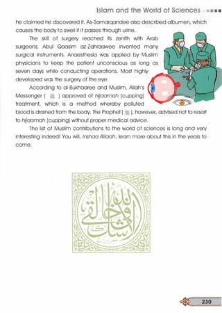 Islam and the World of Sciences • • • •
he claimed he discovered it. As-Samarqandee also described albumen, which
causes the body to swell if it passes through urine.
The skill of surgery reached its zenith with Arab
surgeons. Abul Qaasim az-Zahraawee invented many
surgical instruments. Anaesthesia was applied by Muslim
physicians to keep the patient unconscious as long as
seven days while conducting operations. Most highly
developed was the surgery of the eye.
According to ai-Bukhaaree and Muslim, Allah's
Messenger ( � ) approved of hijaamah (cupping)
treatment, which is a method whereby polluted
blood is drained from the body. The Prophet ( � ), however, advised not to resort
to hijaamah (cupping) without proper medical advice.
The list of Muslim contributions to the world of sciences is long and very
interesting indeed! You will, inshaa Allaah, learn more about this in the years to
come.
� 230
 