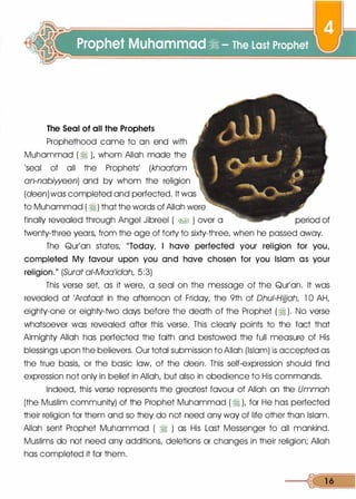 The Seal of all the Prophets
Prophethood came to an end with
Muhammad ( � L whom Allah made the
'seal of all the Prophets' (khaatam
an-nabiween) and by whom the religion
(deen) was completed and perfected. It was
to Muhammad ( �) that the words of Allah were
finally revealed through Angel Jibreel ( �� ) over a
twenty-three years, from the age of forty to sixty-three, when he passed away.
The Qur'an states, "Today, I have perfected your religion for you,
completed My favour upon you and have chosen for you Islam as your
religion." (Surat a/-Maa'idah, 5:3)
This verse set, as it were, a seal on the message of the Qur'an. It was
revealed at 'Arafaat in the afternoon of Friday, the 9th of Dhui-Hijjah, 1 0 AH,
eighty-one or eighty-two days before the death of the Prophet (�). No verse
whatsoever was revealed after this verse. This clearly points to the fact that
Almighty Allah has perfected the faith and bestowed the full measure of His
blessings upon the believers. Our total submission to Allah (Islam) is accepted as
the true basis, or the basic law, of the deen. This self-expression should find
expression not only in belief in Allah, but also in obedience to His commands.
Indeed, this verse represents the greatest favour of Allah on the Ummah
(the Muslim community) of the Prophet Muhammad ( � ), for He has perfected
their religion for them and so they do not need any way of life other than Islam.
Allah sent Prophet Muhammad ( � ) as His Last Messenger to all mankind.
Muslims do not need any additions, deletions or changes in their religion; Allah
has completed it for them.
---<� 1 6
 