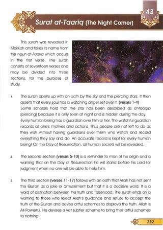 This surah was revealed in
Makkah and takes its name from
the noun at-Taariq which occurs
in the first verse. The surah
consists of seventeen verses and
may be divided into three
sections, for the purpose of
study.
1 . The surah opens up with an oath by the sky and the piercing stars. It then
asserts that every soul has a watching angel set over it. (verses 1 -4)
Some scholars hold that the star has been described as at-taaqib
(piercing) because it is only seen at night and is hidden during the day.
Every human being has a guardian over him or her. The watchful guardian
records all onels motives and actions. Thus people are not left to do as
they wish without having guardians over them who watch and record
everything they say and do. An accurate record is kept for every human
being! On the Day of Resurrection, all human secrets will be revealed.
2. The second section (verses 5-1 0) is a reminder to man of his origin and a
warning that on the Day of Resurrection he will stand before his Lord for
judgment when no one will be able to help him.
3. The third section (verses 1 1 -1 7) follows with an oath that Allah has not sent
the Qurlan as a joke or amusement but that it is a decisive word. It is a
word of distinction between the truth and falsehood. The surah ends on a
warning to those who reject Allahls guidance and refuse to accept the
truth of the Qurlan and devise artful schemes to disprove the truth. Allah is
All-Powerful. He devises a yet subtler scheme to bring their artful schemes
to nothing.
� 232
 