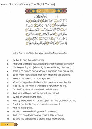 • • • • Surat at-Taariq (The Night Comer)
In the Name of Allah, the Most Kind, the Most Merciful.
1 . By the sky and the night comer!
2. And what will make you understand what the night comer is?
3. It is the piercing star [whose light pierces through the night],
4. There is no human being without a guardian over him or her.
5. So let man, then, look at that from which he was created.
6. He was created from a fluid, ejected.
7. Which emerges from between the backbone and the ribs.
a. Indeed, He (i.e. Allah) is well able to return him [to life].
9. On the Day when all secrets will be laid bare,
1 0. And man will have neither strength nor helper!
1 1 . By the sky which returns [rain],
1 2. And by the earth which cracks open [with the growth of plants],
1 3. Surely it (i.e. the Qurlan) is a decisive statement,
1 4. And it is no idle tale.
1 5. Indeed, they are devising an artful scheme,
1 6. And I am also devising a yet more subtle scheme.
17. So give the disbelievers a break; leave them awhile.
233 �
 