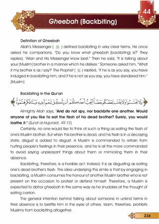Definition of Gheebah
Allah's Messenger ( � ) defined backbiting in very clear terms. He once
asked his companions, 11DO you know what gheebah (backbiting) is?'1 They
replied, 11AIIan and His Messenger know best.11 Then he said, 11lt is talking about
your [Muslim] brother in a manner which he dislikes.�� Someone asked him, 11What
if my brother is as I say?'l The Prophet ( � ) replied, 11lf he is as you say, you hove
indulged in backbiting him; and if he is not as you say, you hove slandered him.11
(Muslim)
Backbiting in the Qurlan
�{;:-.�(����tJ�D�l::.-;p.�.q_;i;:�.:�.q_;�
Almighty Allah says, 11And do not spy, nor backbite one another. Would
anyone of you like to eat the flesh of his dead brother? Surely, you would
loathe it.11 (Surat ai-Hujuraat, 49: l 2)
Certainly, no one would like to think of such a thing as eating the flesh of
onels Muslim brother. But when this brother is dead, and his flesh is in a decaying
state, disgust is added to disgust. A Muslim is commanded to refrain from
hurting people's feelings in their presence, and he is all the more commanded
to avoid saying unpleasant things about them or mimicking them in their
absence.
Backbiting, therefore, is a horrible act. Indeed, it is as disgusting as eating
one's dead brother's flesh. The idea underlying this simile is that by engaging in
backbiting, a Muslim consumes the honour of another Muslim brother who is not
present on the occasion to protest or defend himself. Therefore, a Muslim is
expected to abhor gheebah in the same way as he shudders at the thought of
eating carrion.
The general intention behind talking about someone in unkind terms in
their absence is to belittle him in the eyes of others. Islam, therefore, prohibits
Muslims from backbiting altogether.
� 236
 