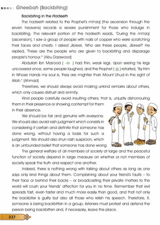 . .. . • Gheebah (Backbiting)
Backbiting in the Hadeeth
The hadeeth related to the Prophet's mPraaj (the ascension through the
seven heavens) records a severe punishment for those who indulge in
backbiting. The relevant portion of the hadeeth reads, ��During the mPraaj
(ascension), I saw a group of people with nails of copper who were scratching
their faces and chests. I asked JibreeL �who are these people, Jibreel? He
replied, ]These are the people who are given to backbiting and disparage
people's honour.111 (Abu Daawood)
Abdullah ibn Maslood ( � ) had thin, weak legs. Upon seeing his legs
uncovered once, some people laughed, and the Prophet ( � ) retorted, ]]By Him
in Whose Hands my soul is, they are mightier than Mount Uhud in the sight of
Allah.II (Ahmad)
Therefore, we should always avoid making unkind remarks about others,
which only causes distrust and enmity.
Kind people carefully avoid insulting others; that is, unjustly dishonouring
them in their presence or showing contempt for them
in their absence.
We should be fair and genuine with everyone.
We should also avoid rash judgment which consists in
considering it certain and definite that someone has
done wrong, without having a basis for such a
judgment. We should also shun rash suspicion, which
is an unfounded belief that someone has done wrong.
The general welfare of all members of society at large and the peaceful
function of society depend in large measure on whether or not members of
society speak the truth and respect one another.
Indeed, there is nothing wrong with talking about others as long as one
says only kind things about them. Complaining about your friend's faults - to
their face or behind their backs - or broadcasting their private matters to the
world will crush your friends' affection for you in no time. Remember that evil
spreads fast even faster and much more easily than good, and that not only
the backbiter is guilty but also all those who relish his speech. Therefore, if,
someone is being backbitten in a group, listeners must protest and defend the
person being backbitten and, if necessary, leave the place.
237 �
 