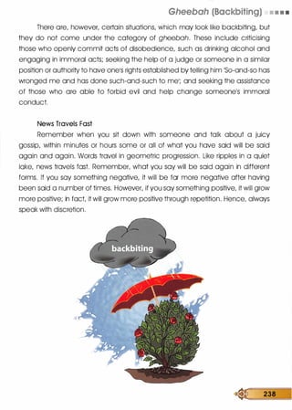 Gheebah (Backbiting) • • • •
There ore, however, certain situations, which may look like backbiting, but
they do not come under the category of gheebah. These include criticising
those who openly commit acts of disobedience, such as drinking alcohol and
engaging in immoral acts; seeking the help of a judge or someone in a similar
position or authority to hove onels rights established by telling him �so-and-so has
wronged me and has done such-and-such to mel; and seeking the assistance
of those who ore able to forbid evil and help change someonels immoral
conduct.
News Travels Fast
Remember when you sit down with someone and talk about a juicy
gossip, within minutes or hours some or all of what you hove said will be said
again and again. Words travel in geometric progression. Like ripple.s in a quiet
lake, news travels fast. Remember, what you soy will be said again in different
forms. If you soy something negative, it will be for more negative after having
been said a number of times. However, if you soy something positive, it will grow
more positive; in fact, it will grow more positive through repetition. Hence, always
speak with discretion.
� 238
 