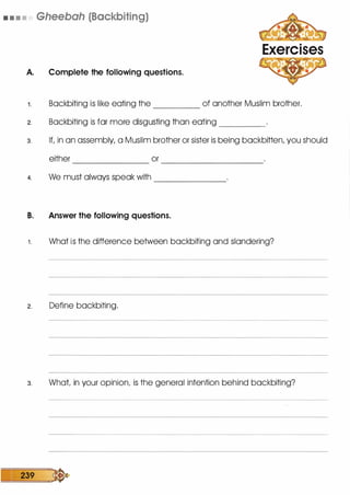 • • • • Gheebah (Backbiting)
A. Complete the following questions.
Exercises
1 . Backbiting is like eating the of another Muslim brother.-----
2. Backbiting is far more disgusting than eating _____
3. If, in an assembly, a Muslim brother or sister is being backbitten, you should
either or------------ ----------
4. We must always speak with -------
B. Answer the following questions.
1 . What is the difference between backbiting and slandering?
2. Define backbiting.
3. What in your opinion, is the general intention behind backbiting?
239 �
 