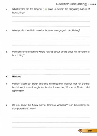 Gheebah (Backbiting) • • • •
4. What similes did the Prophet [ � ) use to explain the disgusting nature of
backbiting?
s. What punishment is in store for those who engage in backbiting?
s. Mention some situations where talking about others does not amount to
backbiting?
C. Think-up
1 . Mariam's pen got stolen and she informed the teacher that her partner
had done it even though she had not seen her. Was what Mariam did
right? Why?
2. Do you know the funny game 'Chinese Whispers'? Can backbiting be
compared to it? How?
� 240
 