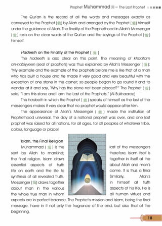 Prophet Muhammad� - The Last Prophet • • • •
The Qur'an is the record of all the words and messages exactly as
conveyed to the Prophet (�) by Allah and arranged by the Prophet ( �) himself
under the guidance of Allah. The finality of the Prophethood in Allah's Messenger
( � ) rests on the clear words of the Qur'an and the sayings of the Prophet (�)
himself.
Hadeeth on the Finality of the Prophet ( � )
The hadeeth is also clear on this point. The meaning of khaatam
an-nabiyyeen (seal of prophets) was thus explained by Allah's Messenger ( � ):
"My example and the example of the prophets before me is like that of a man
who has built a house and he made it very good and very beautiful with the
exception of one stone in the corner; so people began to go round it and to
wonder at it and say, 'Why has the stone not been placed?'" The Prophet ( � )
said, "I am this stone and I am the Last of the Prophets." (AI-Bukhaaree)
This hadeeth in which the Prophet ( � ) speaks of himself as the last of the
messengers makes it very clear that no prophet would appear after him.
The appearance of Allah's Messenger ( � ) made the institution of
Prophethood universal. The day of a national prophet was over, and one last
prophet was raised for all nations, for all ages, for all peoples of whatever tribe,
colour, language or place!
Islam, the_ Final Religion
Muhammad ( � ) is the
sent by Allah to mankind;
the final religion. Islam draws
essential aspects of truth
life on earth and the life to
synthesis of all revealed Truth.
Messenger (�) draws together
about man in the various
the whole true man in whom
last of the messengers
therefore, Islam itself is
together in itself all the
about Allah and man's
come. It is thus a final
Similarly, Allah's
in himself all truth
aspects of his life. He is
all human virtues and
aspects are in perfect balance. The Prophets mission and Islam, being the final
message, have in it not only the fragrance of the end, but also that of the
beginning.
--{c[ 1 8
 