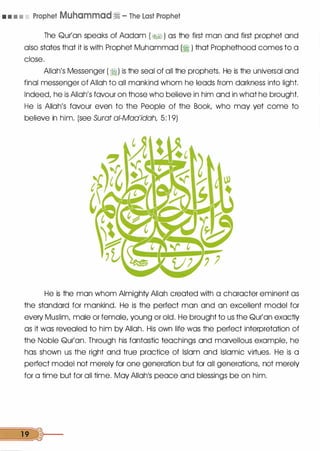 • • • • Prophet Muhammad� - The Last Prophet
The Qur'an speaks of Aadam ( �) as the first man and first prophet and
also states that it is with Prophet Muhammad (� ) that Prophethood comes to a
close.
Allah's Messenger ( �) is the seal of all the prophets. He is the universal and
final messenger of Allah to all mankind whom he leads from darkness into light.
Indeed, he is Allah's favour on those who believe in him and in what he brought.
He is Allah's favour even to the People of the Book, who may yet come to
believe in him. (see Surat ai-Maa'idah, 5: 1 9)
He is the man whom Almighty Allah created with a character eminent as
the standard for mankind. He is the perfect man and an excellent model for
every Muslim, male or female, young or old. He brought to us the Qur'an exactly
as it was revealed to him by Allah. His own life was the perfect interpretation of
the Noble Qur'an. Through his fantastic teachings and marvellous example, he
has shown us the right and true practice of Islam and Islamic virtues. He is a
perfect model not merely for one generation but for all generations, not merely
for a time but for all time. May Allah1S peace and blessings be on him.
19 �>1---
 
